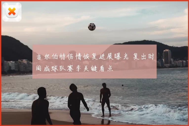 吉尔伯特伤情恢复进展曝光 复出时间成球队赛季关键看点