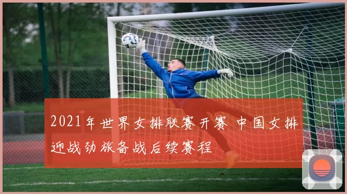 2021年世界女排联赛开赛 中国女排迎战劲旅备战后续赛程