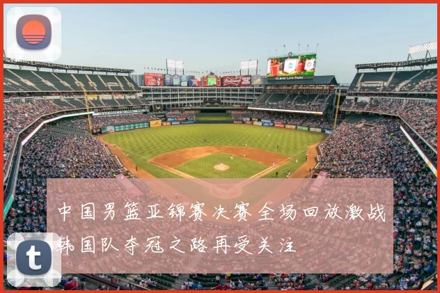 中国男篮亚锦赛决赛全场回放激战韩国队夺冠之路再受关注