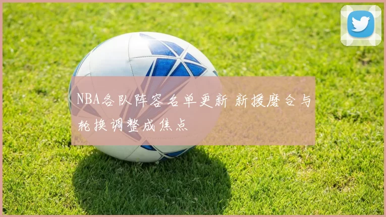 NBA各队阵容名单更新 新援磨合与轮换调整成焦点
