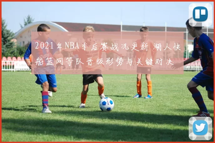 2021年NBA季后赛战况更新 湖人快船篮网等队晋级形势与关键对决