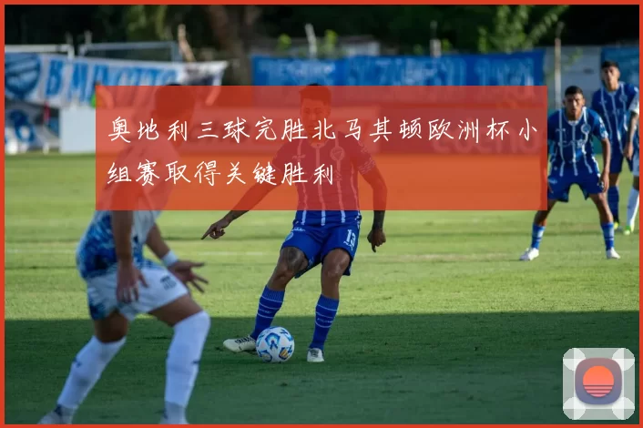 奥地利三球完胜北马其顿欧洲杯小组赛取得关键胜利