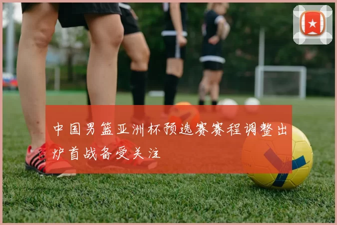 中国男篮亚洲杯预选赛赛程调整出炉首战备受关注