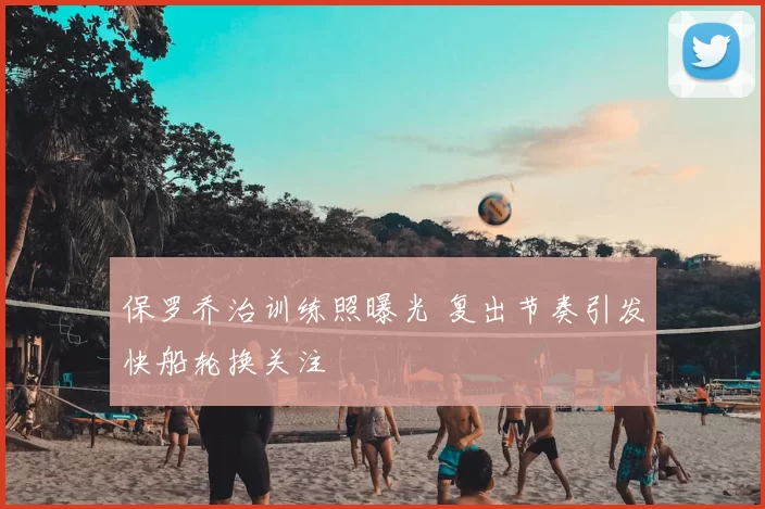 保罗乔治训练照曝光 复出节奏引发快船轮换关注