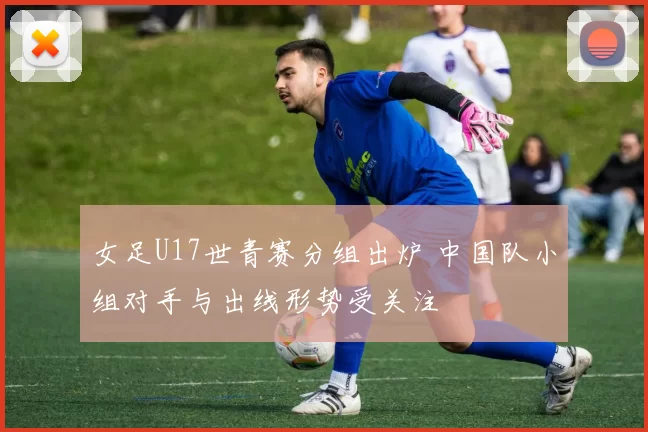 女足U17世青赛分组出炉 中国队小组对手与出线形势受关注