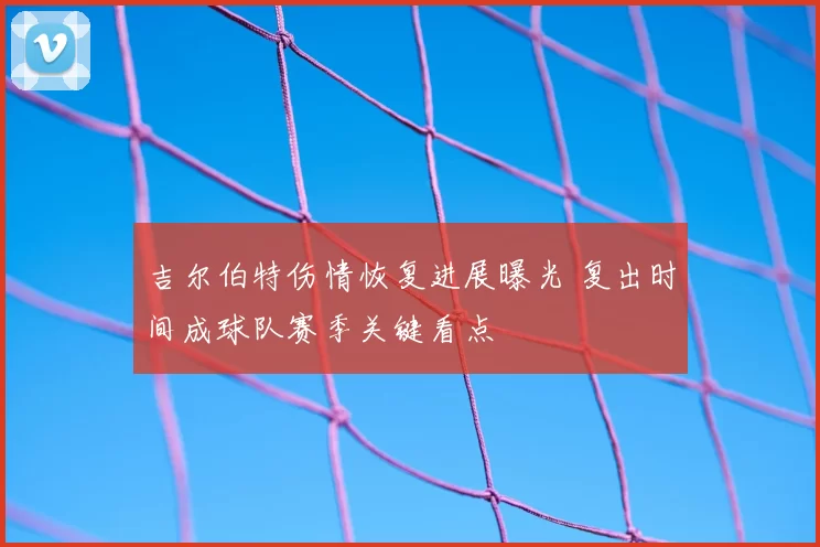 吉尔伯特伤情恢复进展曝光 复出时间成球队赛季关键看点