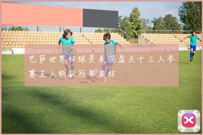 巴萨世界杯球员表现盘点十三人参赛五人斩获冠军奖杯