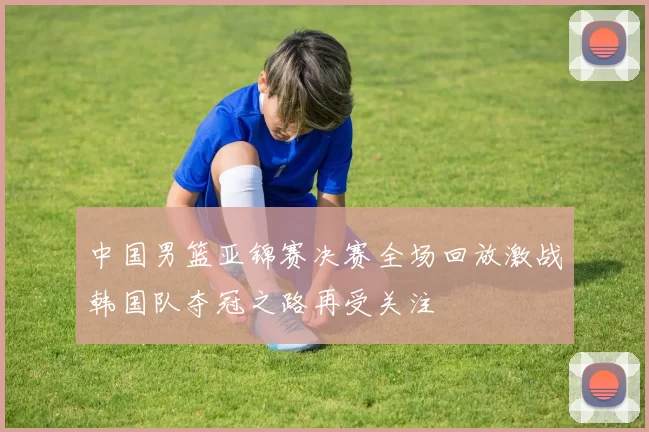 中国男篮亚锦赛决赛全场回放激战韩国队夺冠之路再受关注