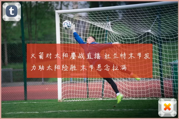 火箭对太阳鏖战直播 杜兰特末节发力助太阳险胜 末节悬念拉满