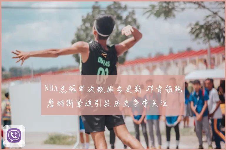NBA总冠军次数排名更新 邓肯领跑 詹姆斯紧追引发历史争夺关注