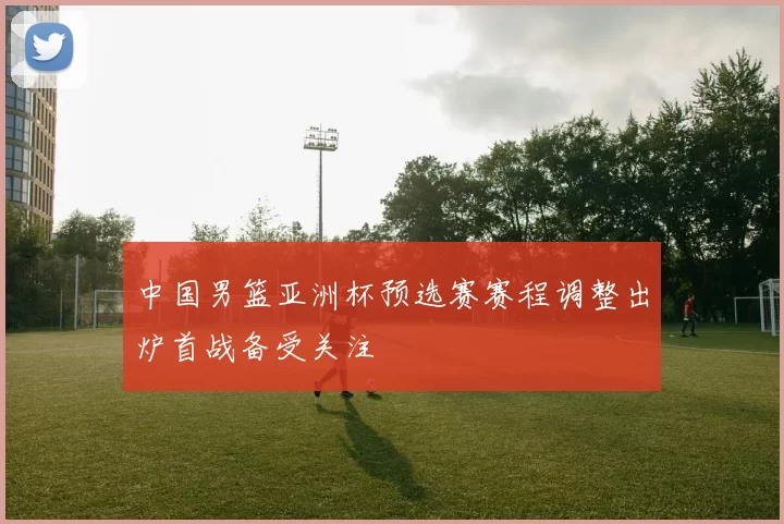 中国男篮亚洲杯预选赛赛程调整出炉首战备受关注