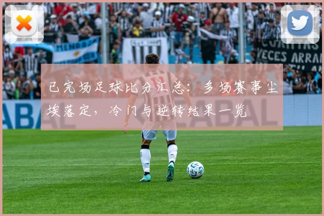 已完场足球比分汇总：多场赛事尘埃落定，冷门与逆转结果一览