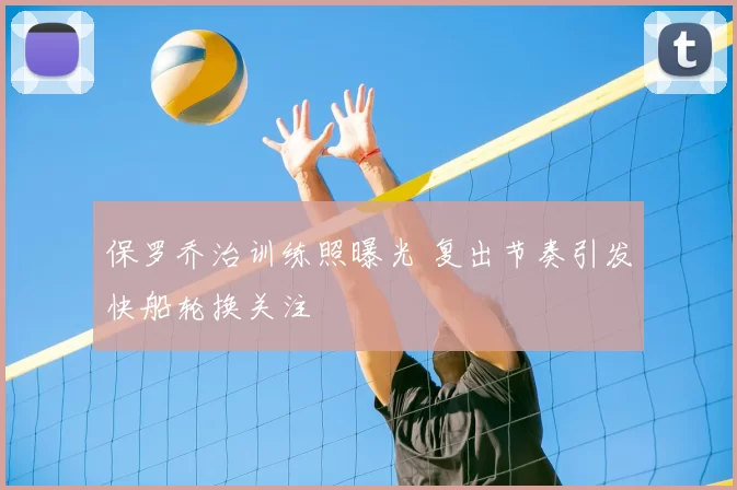 保罗乔治训练照曝光 复出节奏引发快船轮换关注