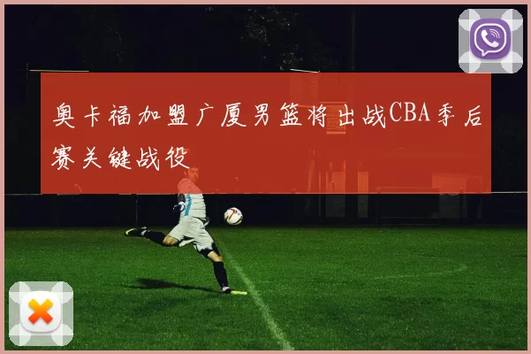 奥卡福加盟广厦男篮将出战CBA季后赛关键战役