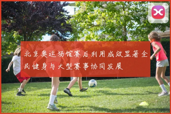 北京奥运场馆赛后利用成效显著全民健身与大型赛事协同发展