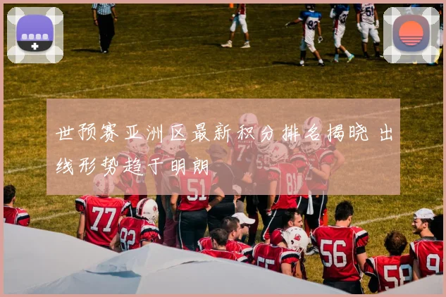 世预赛亚洲区最新积分排名揭晓 出线形势趋于明朗