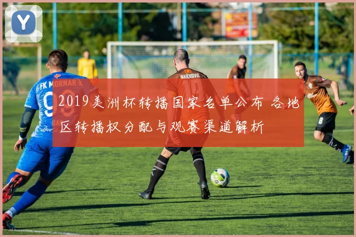 2019美洲杯转播国家名单公布 各地区转播权分配与观赛渠道解析