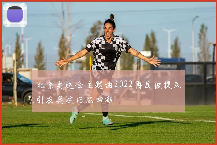 北京奥运会主题曲2022再度被提及引发奥运记忆回潮
