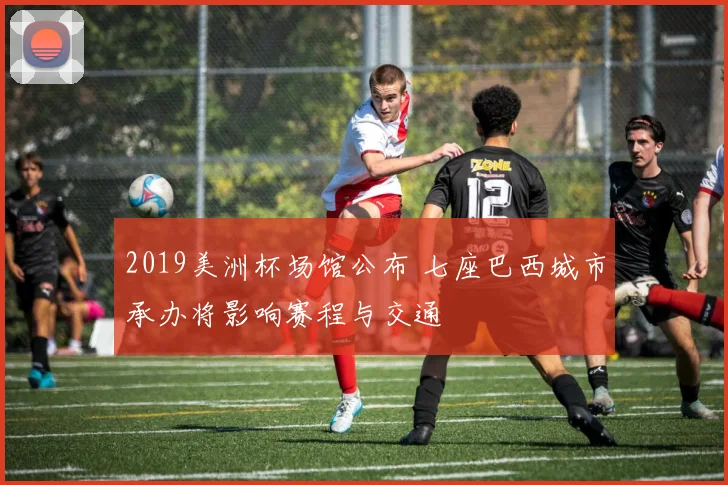 2019美洲杯场馆公布 七座巴西城市承办将影响赛程与交通