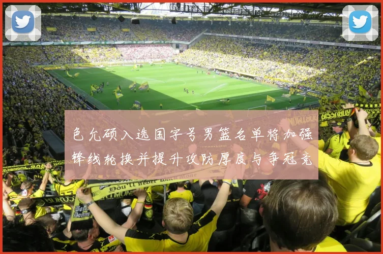 色允硕入选国字号男篮名单将加强锋线轮换并提升攻防厚度与争冠竞争力