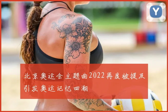 北京奥运会主题曲2022再度被提及引发奥运记忆回潮