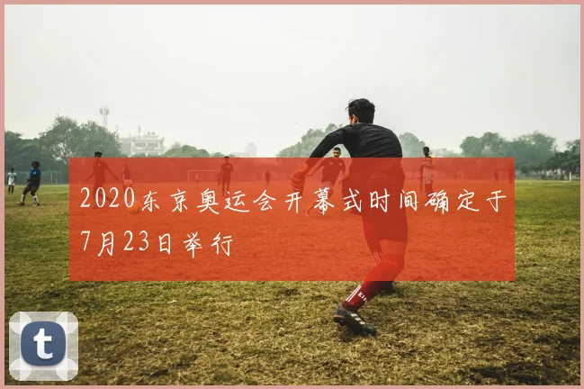 2020东京奥运会开幕式时间确定于7月23日举行
