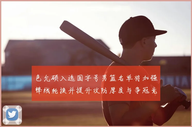 色允硕入选国字号男篮名单将加强锋线轮换并提升攻防厚度与争冠竞争力